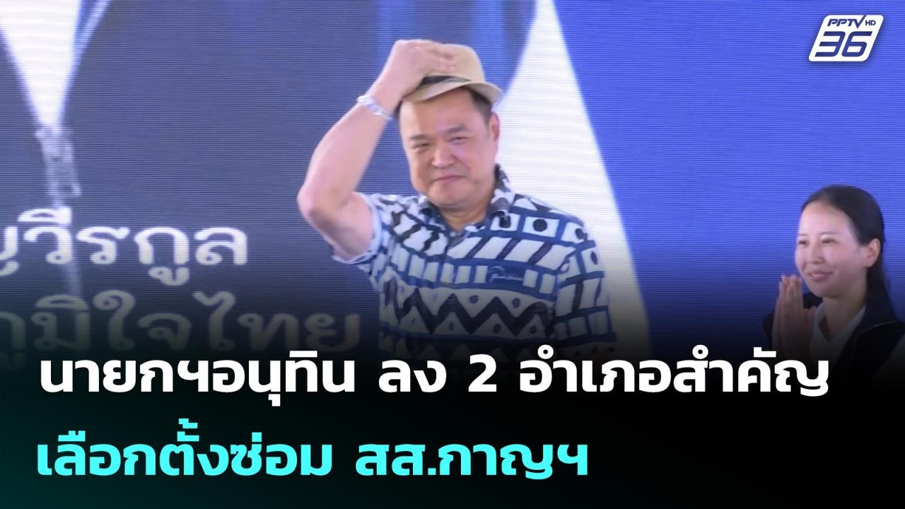 นายกฯอนุทิน ลง 2 อำเภอสำคัญ เลือกตั้งซ่อม สส.กา...