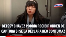 Betssy Chávez podría recibir ORDEN DE CAPTURA si vuelve a faltar a juicio oral, señala abogado