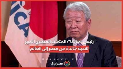 رئيس جايكا: المتحف المصري الكبير هدية خالدة من مصر إلى العالم