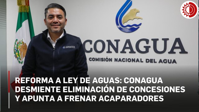 Reforma a Ley de Aguas: Conagua desmiente eliminación de concesiones y apunta a frenar acaparadores