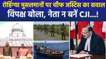 रोहिंग्या मुसलमानों पर चीफ जस्टिस का सवाल, विपक्षी नेता बोला, नेता न बनें CJI...!