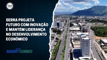 Serra projeta futuro com inovação e mantém liderança no desenvolvimento econômico | Radar Econômico #05