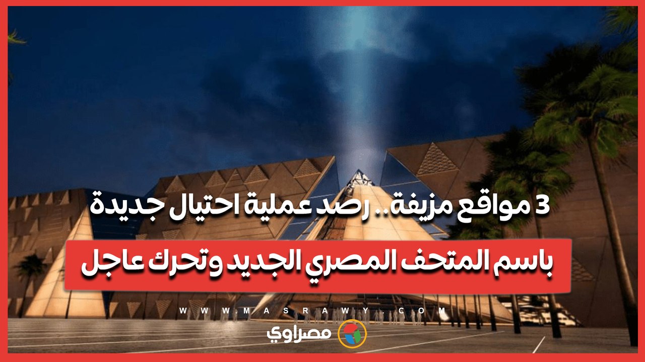 3 مواقع مزيفة.. رصد عملية احتيال جديدة باسم المتحف المصري الجديد وتحرك عاجل
