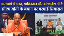 सीएम योगी के बयान पर गरमाई यूपी की सियासत, 'भारतवर्ष में वर्तमान का भारत भी है, पाकिस्तान भी है, बांग्लादेश भी है’