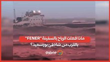 ماذا فعلت الرياح بالسفينة "FENER" بالقرب من شاطئ بورسعيد؟
