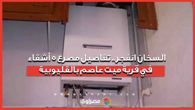 السخان انفجر.. تفاصيل مصرع 5 أشقاء في قرية ميت عاصم بالقليوبية