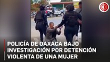 Oaxaca: Indagan a policías por detención violenta de una mujer