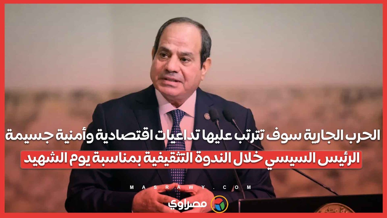 الحرب الجارية سوف تترتب عليها تداعيات اقتصادية وأمنية جسيمة.. الرئيس السيسي خلال الندوة التثقيفية بمناسبة يوم الشهيد