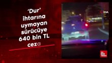 ‘Dur' ihtarına uymayan sürücüye 640 bin TL ceza