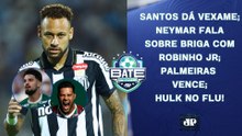 NEYMAR FALA SOBRE BRIGA COM ROBINHO JR; SANTOS DÁ VEXAME; PALMEIRAS VENCE; HULK NO FLU | BATE-PRONTO