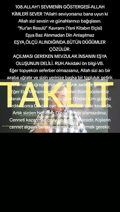 108.ALLAH’I SEVMENİN GÖSTERGESİ-ALLAH KİMLERİ SEVER ?Allah’ı seviyorsanız bana uyun ki Allah sizi sevsin ve günahlarınızı bağışlasın. “Kur’an Resulü” Kavramı (Yani Kitabın Elçisi) Eşya Baz Alınmadan Din Anlaşılmaz EŞYA,ÖLÇÜ ALINDIĞINDA.BÜTÜN DÜĞÜMLER ÇÖZÜ