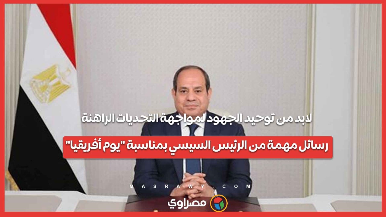 لابد من توحيد الجهود لمواجهة التحديات الراهنة.. رسائل مهمة من الرئيس السيسي بمناسبة يوم أفريقيا