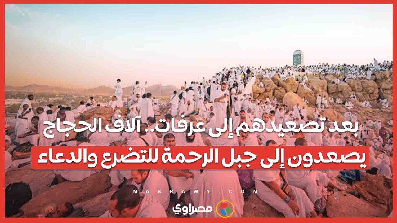 بعد تصعيدهم إلى عرفات.. آلاف الحجاج يصعدون إلى جبل الرحمة للتضرع والدعاء