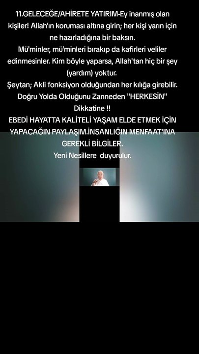11.GELECEĞE/AHİRETE YATIRIM-Ey inanmış olan kişiler! Allah’ın koruması altına girin; her kişi yarın için ne hazırladığına bir baksın. Mü'minler, mü'minleri bırakıp da kafirleri veliler edinmesinler. Kim böyle yaparsa, Allah'tan hiç bir şey (yardım) yoktur