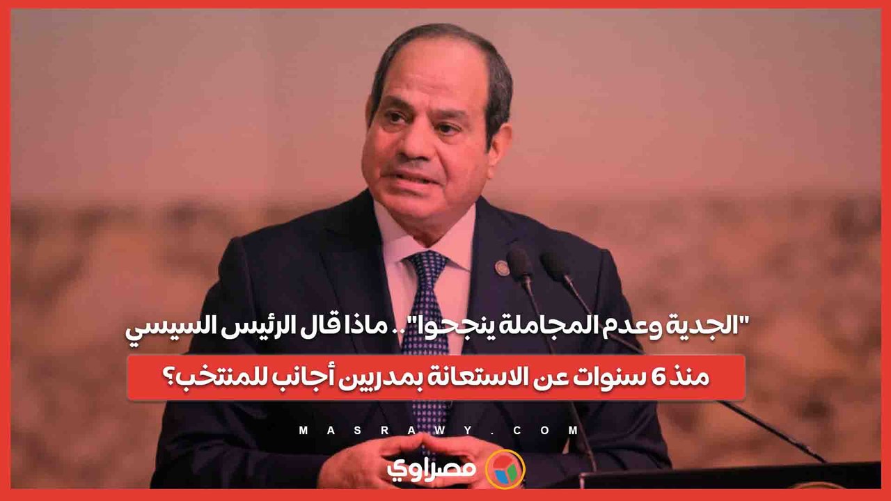 الجدية وعدم المجاملة ينجحوا.. ماذا قال الرئيس السيسي منذ 6 سنوات عن الاستعانة بمدربين أجانب للمنتخب؟