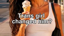 Trans girl changed him?